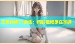 天美传媒75合集：精彩视频尽在掌握