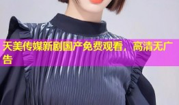 天美传媒新剧国产免费观看，高清无广告