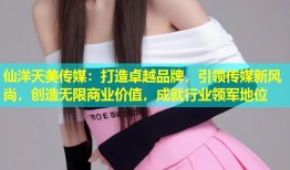 仙洋天美传媒：打造卓越品牌，引领传媒新风尚，创造无限商业价值，成就行业领军地位