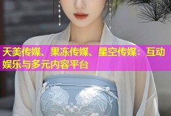 天美传媒、果冻传媒、星空传媒：互动娱乐与多元内容平台