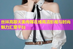 丝袜高跟天美传媒在线高清影视与时尚魅力汇聚平台