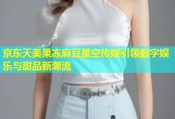 京东天美果冻麻豆星空传媒引领数字娱乐与甜品新潮流