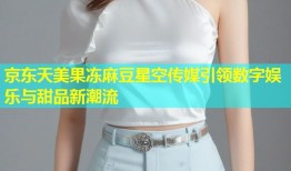 京东天美果冻麻豆星空传媒引领数字娱乐与甜品新潮流