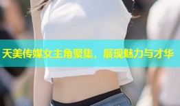 天美传媒女主角聚集，展现魅力与才华