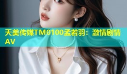 天美传媒TM0100孟若羽：激情剧情AV