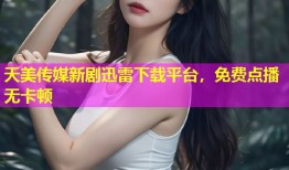 天美传媒新剧迅雷下载平台，免费点播无卡顿
