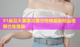 91麻豆天美果冻星空传媒最新精品视频合集推荐