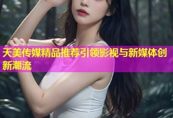 天美传媒精品推荐引领影视与新媒体创新潮流