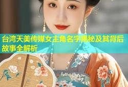 台湾天美传媒女主角名字揭秘及其背后故事全解析