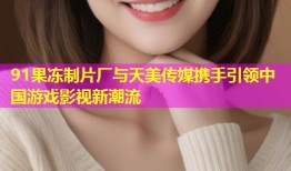 91果冻制片厂与天美传媒携手引领中国游戏影视新潮流