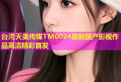台湾天美传媒TM0024最新国产影视作品高清精彩首发
