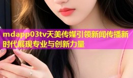 mdapp03tv天美传媒引领新闻传播新时代展现专业与创新力量