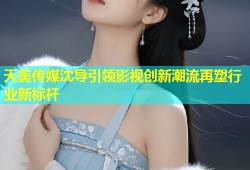 天美传媒沈导引领影视创新潮流再塑行业新标杆