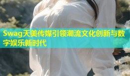 Swag天美传媒引领潮流文化创新与数字娱乐新时代