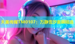 天美传媒TM0107：万静雪沙美辰精选