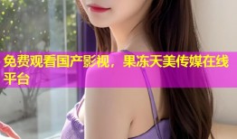 免费观看国产影视，果冻天美传媒在线平台
