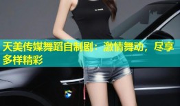 天美传媒舞蹈自制剧：激情舞动，尽享多样精彩