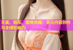 天美、精东、蜜桃传媒：多元内容创作与全球影响力