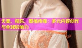 天美、精东、蜜桃传媒：多元内容创作与全球影响力