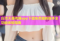 台湾天美传媒app下载免费最新版本全功能体验指南