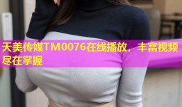 天美传媒TM0076在线播放，丰富视频尽在掌握