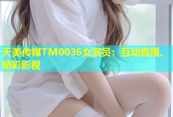天美传媒TM0036女演员：互动直播、精彩影视