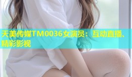 天美传媒TM0036女演员：互动直播、精彩影视