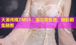 天美传媒TM55：演员聚集地，精彩剧集随看