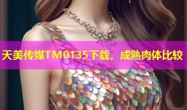 天美传媒TM0135下载，成熟肉体比较