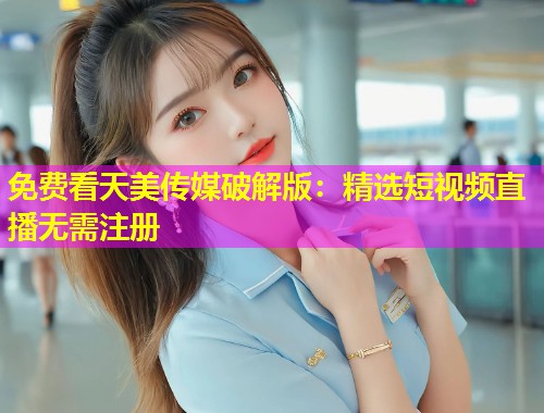 免费看天美传媒破解版：精选短视频直播无需注册