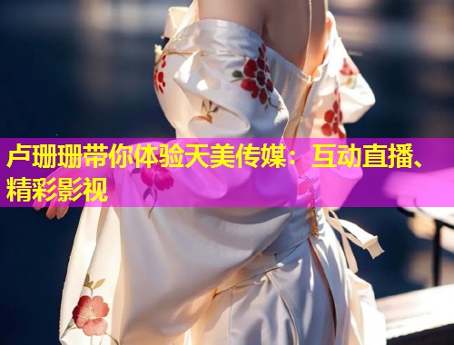 卢珊珊带你体验天美传媒：互动直播、精彩影视