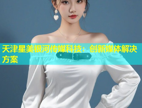 天津星美银河传媒科技：创新媒体解决方案