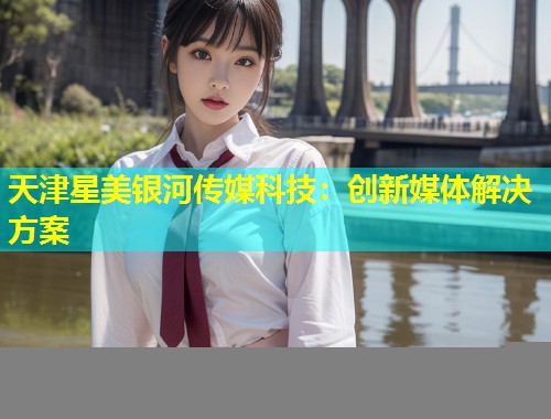 天津星美银河传媒科技：创新媒体解决方案