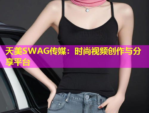 天美SWAG传媒：时尚视频创作与分享平台