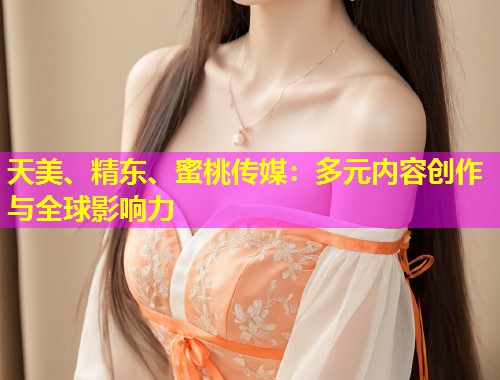 天美、精东、蜜桃传媒：多元内容创作与全球影响力