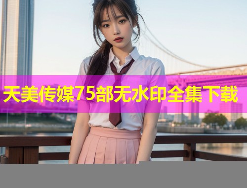 天美传媒75部无水印全集下载
