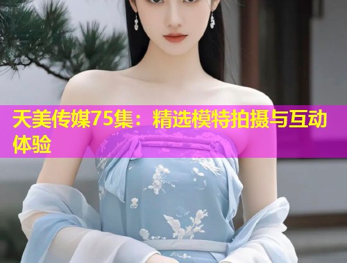 天美传媒75集：精选模特拍摄与互动体验