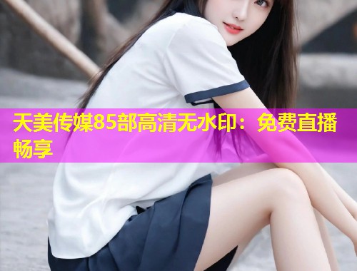 天美传媒85部高清无水印：免费直播畅享