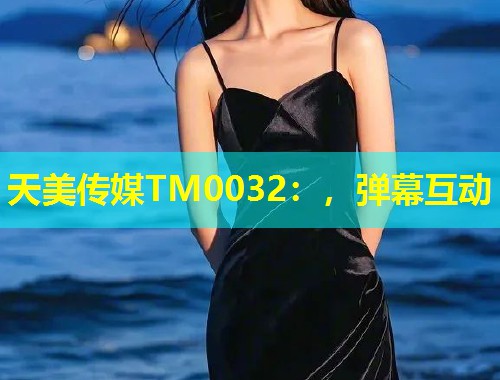 天美传媒TM0032：，弹幕互动