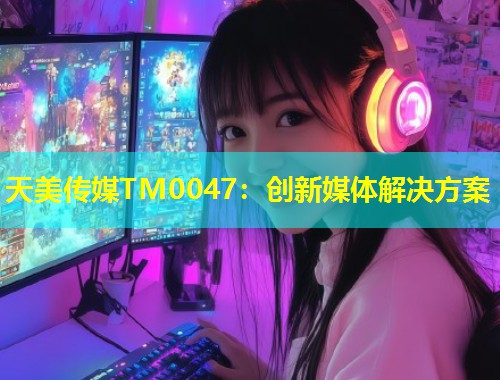 天美传媒TM0047：创新媒体解决方案