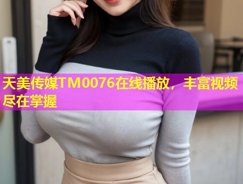 天美传媒TM0076在线播放，丰富视频尽在掌握