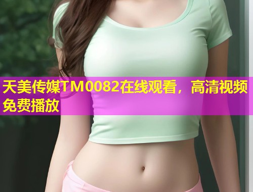 天美传媒TM0082在线观看，高清视频免费播放