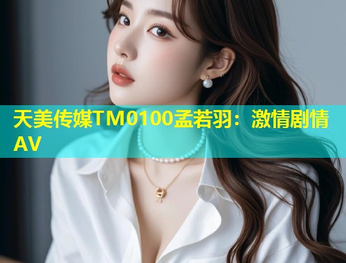 天美传媒TM0100孟若羽：激情剧情AV