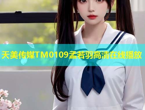 天美传媒TM0109孟若羽高清在线播放