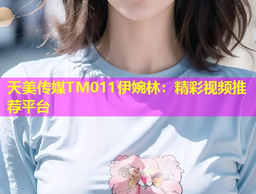 天美传媒TM011伊婉林：精彩视频推荐平台