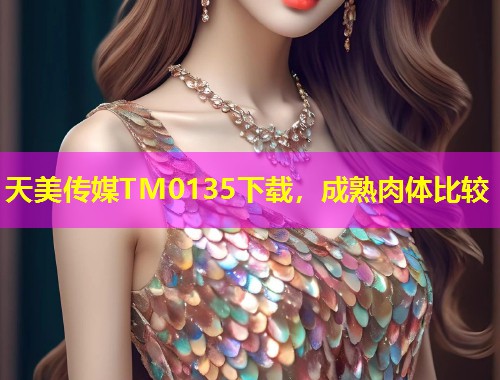 天美传媒TM0135下载，成熟肉体比较