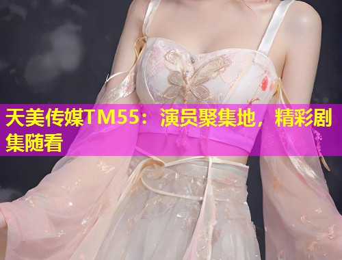 天美传媒TM55：演员聚集地，精彩剧集随看