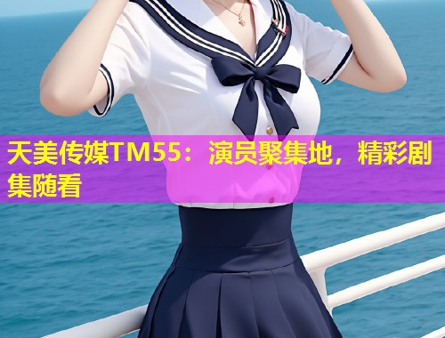 天美传媒TM55：演员聚集地，精彩剧集随看