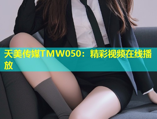 天美传媒TMW050：精彩视频在线播放