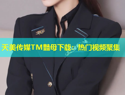 天美传媒TM豔母下载：热门视频聚集